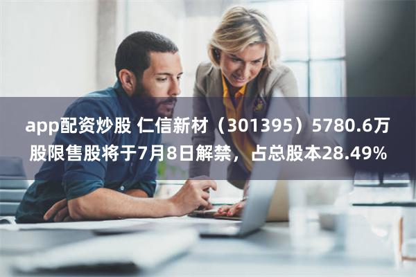 app配资炒股 仁信新材（301395）5780.6万股限售股将于7月8日解禁，占总股本28.49%