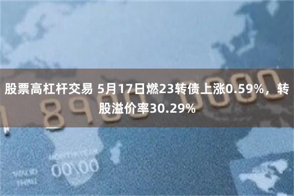 股票高杠杆交易 5月17日燃23转债上涨0.59%，转股溢价率30.29%