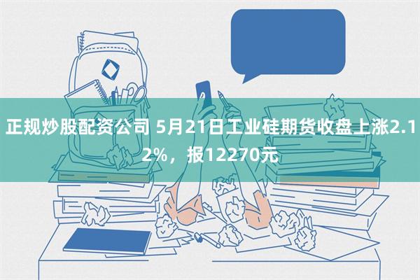 正规炒股配资公司 5月21日工业硅期货收盘上涨2.12%