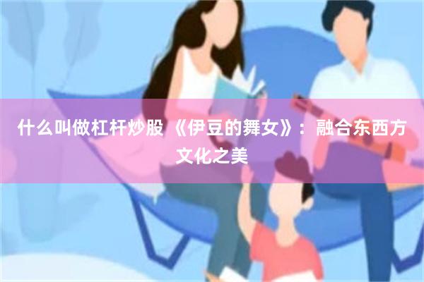 什么叫做杠杆炒股 《伊豆的舞女》：融合东西方文化之美