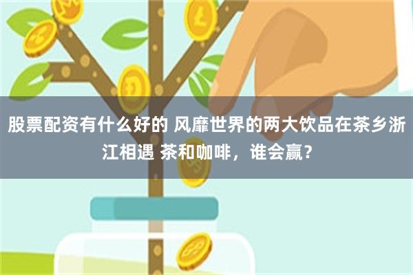 股票配资有什么好的 风靡世界的两大饮品在茶乡浙江相遇 茶和咖啡，谁会赢？