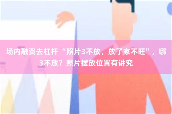 场内融资去杠杆 “照片3不放，放了家不旺”，哪3不放？照片摆放位置有讲究