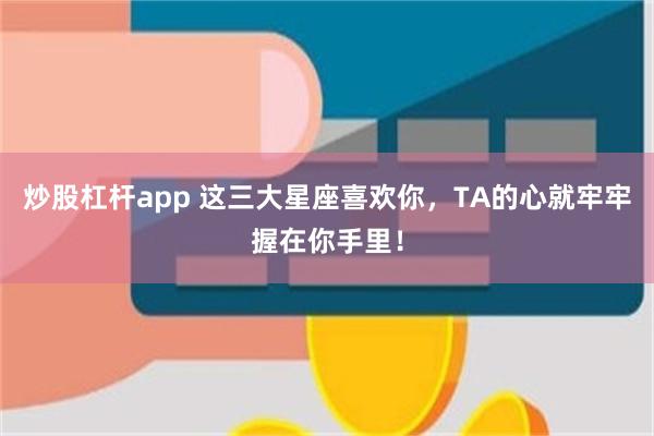 炒股杠杆app 这三大星座喜欢你，TA的心就牢牢握在你手里！