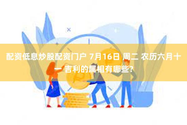 配资低息炒股配资门户 7月16日 周二 农历六月十一 吉利的属相有哪些？