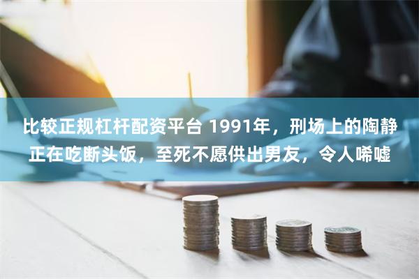 比较正规杠杆配资平台 1991年，刑场上的陶静正在吃断头饭，至死不愿供出男友，令人唏嘘