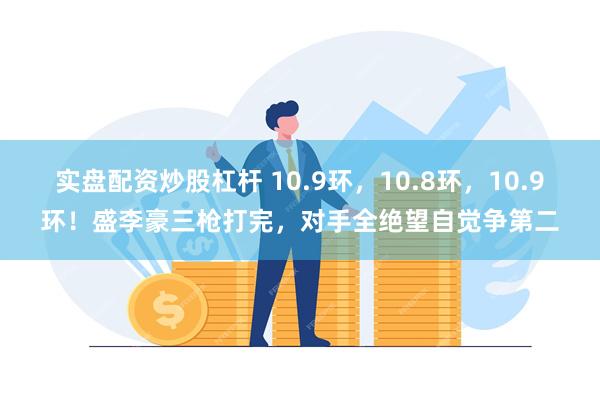 实盘配资炒股杠杆 10.9环，10.8环，10.9环！盛李豪三枪打完，对手全绝望自觉争第二