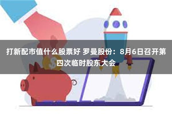 打新配市值什么股票好 罗曼股份：8月6日召开第四次临时股东大会