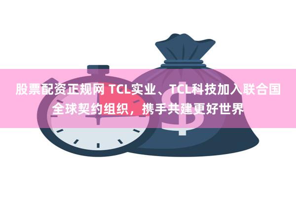 股票配资正规网 TCL实业、TCL科技加入联合国全球契约组织，携手共建更好世界