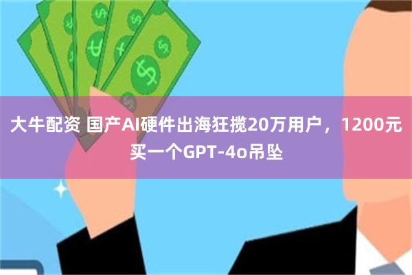 大牛配资 国产AI硬件出海狂揽20万用户，1200元买一个GPT-4o吊坠