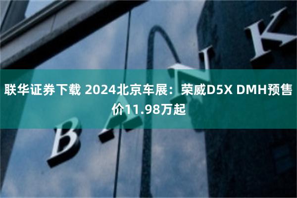 联华证券下载 2024北京车展：荣威D5X DMH预售价11.98万起