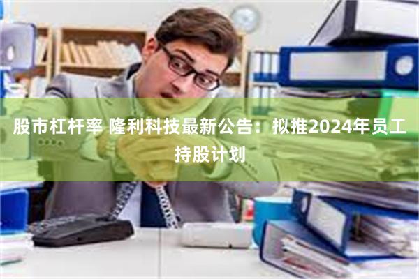 股市杠杆率 隆利科技最新公告：拟推2024年员工持股计划