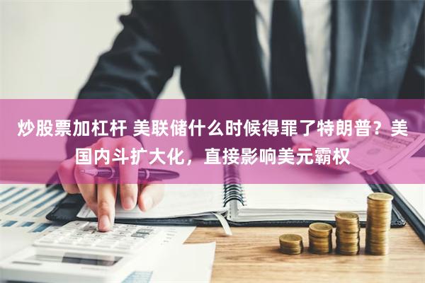 炒股票加杠杆 美联储什么时候得罪了特朗普？美国内斗扩大化，直接影响美元霸权