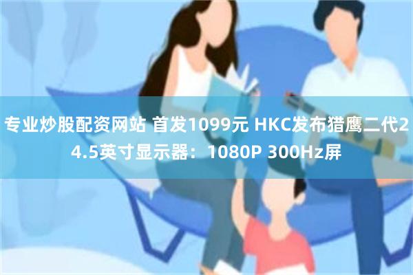 专业炒股配资网站 首发1099元 HKC发布猎鹰二代24.5英寸显示器：1080P 300Hz屏