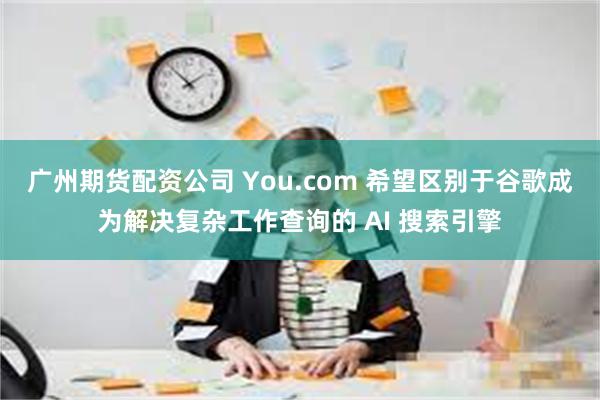 广州期货配资公司 You.com 希望区别于谷歌成为解决复杂工作查询的 AI 搜索引擎