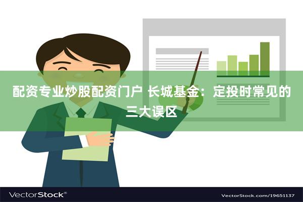 配资专业炒股配资门户 长城基金：定投时常见的三大误区