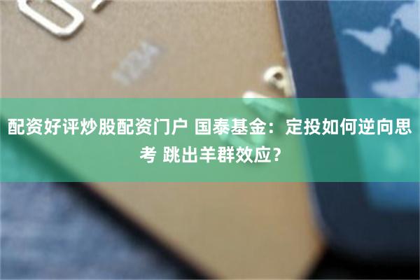 配资好评炒股配资门户 国泰基金：定投如何逆向思考 跳出羊群效应？