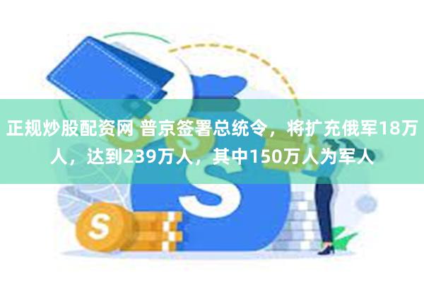 正规炒股配资网 普京签署总统令，将扩充俄军18万人，达到239万人，其中150万人为军人