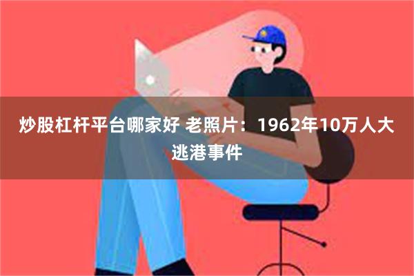 炒股杠杆平台哪家好 老照片：1962年10万人大逃港事件