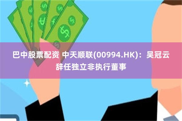 巴中股票配资 中天顺联(00994.HK)：吴冠云辞任独立非