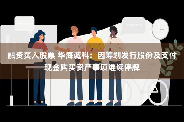 融资买入股票 华海诚科：因筹划发行股份及支付现金购买资产事项