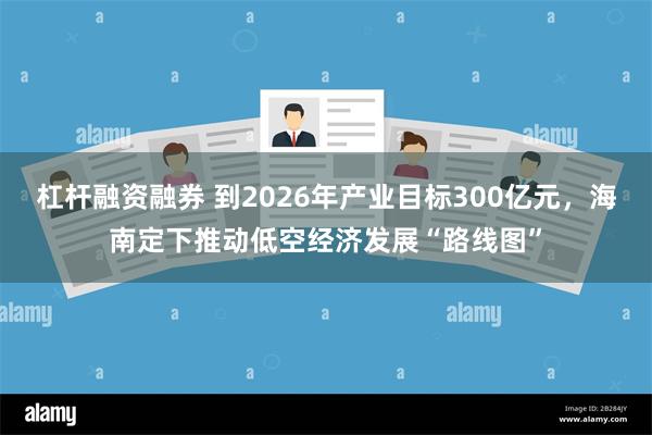 杠杆融资融券 到2026年产业目标300亿元，海南定下推动低