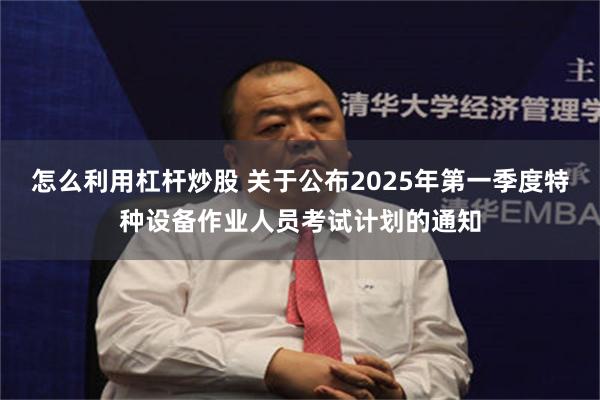 怎么利用杠杆炒股 关于公布2025年第一季度特种设备作业人员考试计划的通知