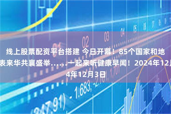 线上股票配资平台搭建 今日开幕！85个国家和地区代表来华共襄盛举……一起来听健康早闻！2024年12月3日