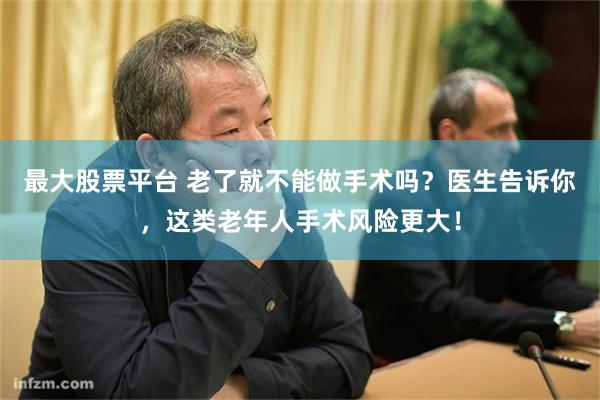 最大股票平台 老了就不能做手术吗？医生告诉你，这类老年人手术风险更大！