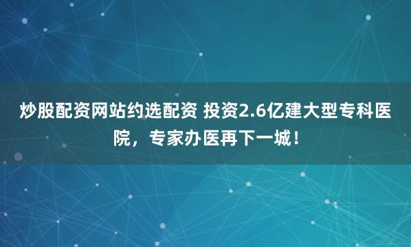 炒股配资网站约选配资 投资2.6亿建大型专科医院，专家办医再下一城！