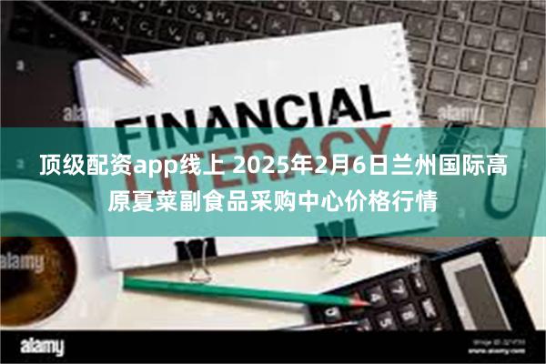 顶级配资app线上 2025年2月6日兰州国际高原夏菜副食品采购中心价格行情