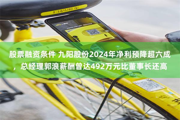 股票融资条件 九阳股份2024年净利预降超六成，总经理郭浪薪酬曾达492万元比董事长还高