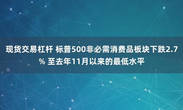 现货交易杠杆 标普500非必需消费品板块下跌2.7% 至去年11月以来的最低水平