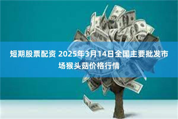 短期股票配资 2025年3月14日全国主要批发市场猴头菇价格行情