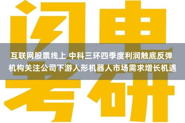 互联网股票线上 中科三环四季度利润触底反弹 机构关注公司下游人形机器人市场需求增长机遇