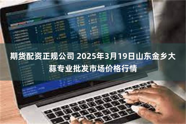 期货配资正规公司 2025年3月19日山东金乡大蒜专业批发市场价格行情